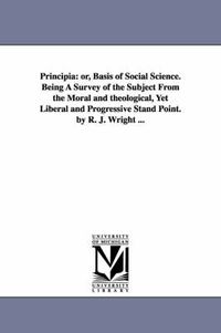 Cover image for Principia: or, Basis of Social Science. Being A Survey of the Subject From the Moral and theological, Yet Liberal and Progressive Stand Point. by R. J. Wright ...