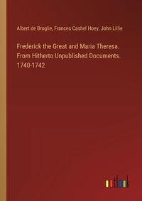 Cover image for Frederick the Great and Maria Theresa. From Hitherto Unpublished Documents. 1740-1742