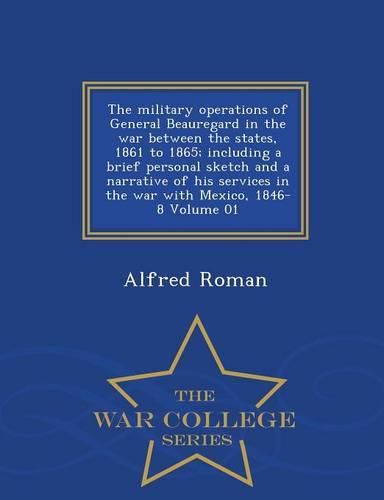 Cover image for The military operations of General Beauregard in the war between the states, 1861 to 1865; including a brief personal sketch and a narrative of his services in the war with Mexico, 1846-8 Volume 01 - War College Series