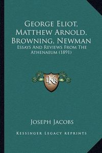 Cover image for George Eliot, Matthew Arnold, Browning, Newman George Eliot, Matthew Arnold, Browning, Newman: Essays and Reviews from the Athenaeum (1891) Essays and Reviews from the Athenaeum (1891)