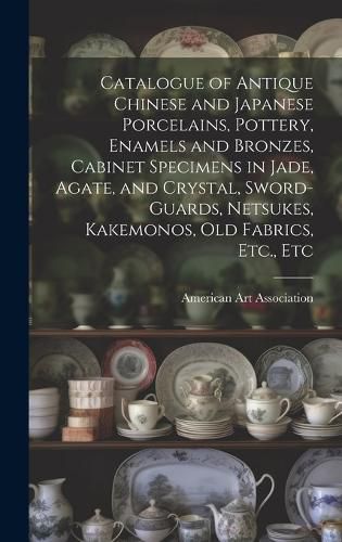 Cover image for Catalogue of Antique Chinese and Japanese Porcelains, Pottery, Enamels and Bronzes, Cabinet Specimens in Jade, Agate, and Crystal, Sword-guards, Netsukes, Kakemonos, Old Fabrics, Etc., Etc