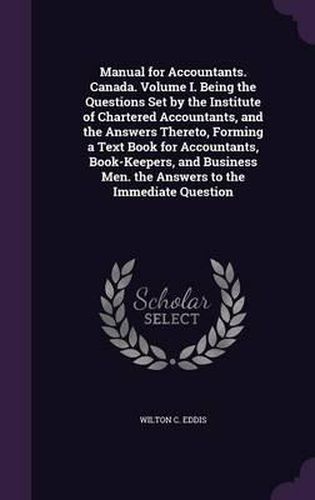 Cover image for Manual for Accountants. Canada. Volume I. Being the Questions Set by the Institute of Chartered Accountants, and the Answers Thereto, Forming a Text Book for Accountants, Book-Keepers, and Business Men. the Answers to the Immediate Question