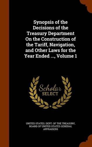Cover image for Synopsis of the Decisions of the Treasury Department on the Construction of the Tariff, Navigation, and Other Laws for the Year Ended ..., Volume 1