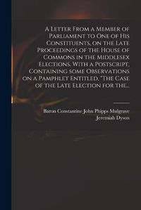 Cover image for A Letter From a Member of Parliament to One of His Constituents, on the Late Proceedings of the House of Commons in the Middlesex Elections. With a Postscript, Containing Some Observations on a Pamphlet Entitled, "The Case of the Late Election for The...