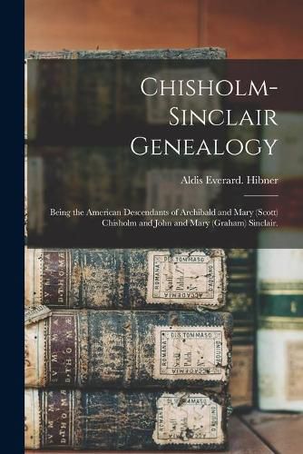 Chisholm-Sinclair Genealogy: Being the American Descendants of Archibald and Mary (Scott) Chisholm and John and Mary (Graham) Sinclair.