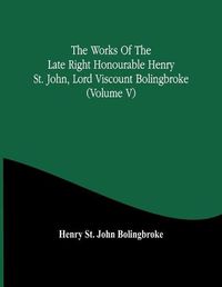 Cover image for The Works Of The Late Right Honourable Henry St. John, Lord Viscount Bolingbroke (Volume V)