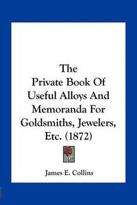 Cover image for The Private Book of Useful Alloys and Memoranda for Goldsmiths, Jewelers, Etc. (1872)