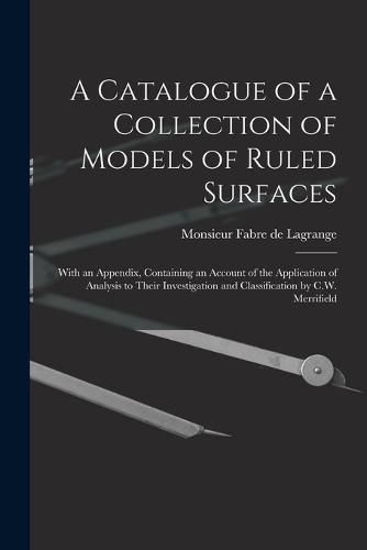 Cover image for A Catalogue of a Collection of Models of Ruled Surfaces; With an Appendix, Containing an Account of the Application of Analysis to Their Investigation and Classification by C.W. Merrifield