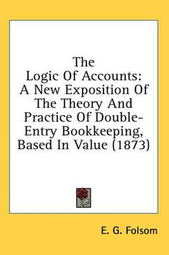 Cover image for The Logic Of Accounts: A New Exposition Of The Theory And Practice Of Double-Entry Bookkeeping, Based In Value (1873)