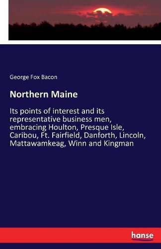 Cover image for Northern Maine: Its points of interest and its representative business men, embracing Houlton, Presque Isle, Caribou, Ft. Fairfield, Danforth, Lincoln, Mattawamkeag, Winn and Kingman