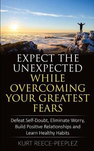 Cover image for Expect The Unexpected While Overcoming Your Greatest Fears: Defeat Self-Doubt, Eliminate Worry, Build Positive Relationships and Learn Healthy Habits