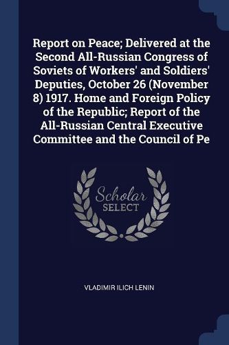 Cover image for Report on Peace; Delivered at the Second All-Russian Congress of Soviets of Workers' and Soldiers' Deputies, October 26 (November 8) 1917. Home and Foreign Policy of the Republic; Report of the All-Russian Central Executive Committee and the Council of Pe