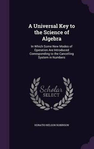 A Universal Key to the Science of Algebra: In Which Some New Modes of Operation Are Introduced Corresponding to the Cancelling System in Numbers