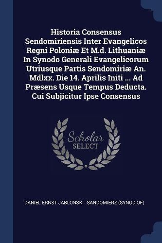Cover image for Historia Consensus Sendomiriensis Inter Evangelicos Regni Poloniae Et M.d. Lithuaniae In Synodo Generali Evangelicorum Utriusque Partis Sendomiriae An. Mdlxx. Die 14. Aprilis Initi ... Ad Praesens Usque Tempus Deducta. Cui Subjicitur Ipse Consensus