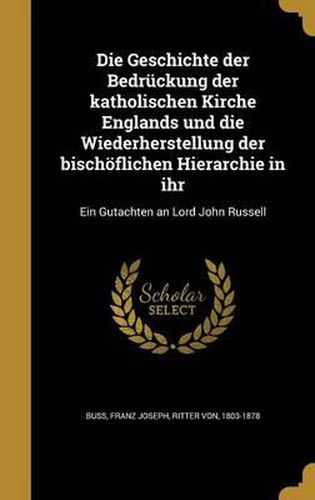 Die Geschichte Der Bedruckung Der Katholischen Kirche Englands Und Die Wiederherstellung Der Bischoflichen Hierarchie in Ihr: Ein Gutachten an Lord John Russell