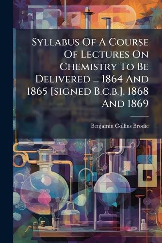 Cover image for Syllabus Of A Course Of Lectures On Chemistry To Be Delivered ... 1864 And 1865 [signed B.c.b.]. 1868 And 1869