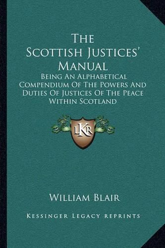 The Scottish Justices' Manual: Being an Alphabetical Compendium of the Powers and Duties of Justices of the Peace Within Scotland