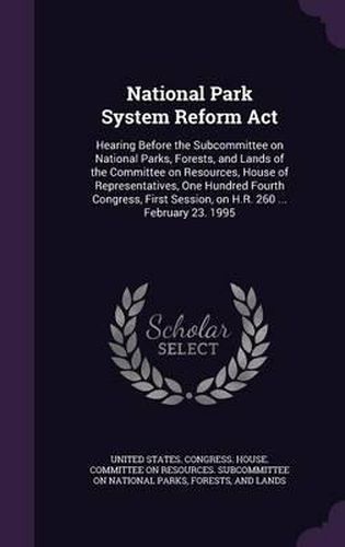 Cover image for National Park System Reform ACT: Hearing Before the Subcommittee on National Parks, Forests, and Lands of the Committee on Resources, House of Representatives, One Hundred Fourth Congress, First Session, on H.R. 260 ... February 23. 1995