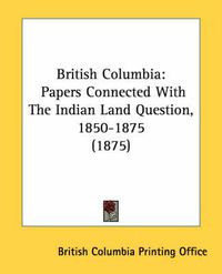 Cover image for British Columbia: Papers Connected with the Indian Land Question, 1850-1875 (1875)