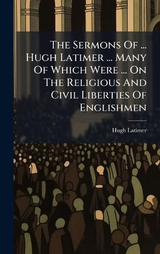 Cover image for The Sermons Of ... Hugh Latimer ... Many Of Which Were ... On The Religious And Civil Liberties Of Englishmen