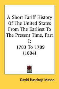 Cover image for A Short Tariff History of the United States from the Earliest to the Present Time, Part I: 1783 to 1789 (1884)