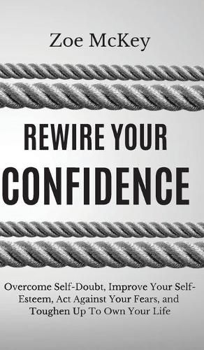 Rewire Your Confidence: Overcome Self-Doubt, Improve Your Self-Esteem, Act Against Your Fears, and Toughen Up To Own Your Life