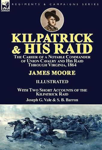 Kilpatrick and His Raid: the Career of a Notable Commander of Union Cavalry and His Raid Through Virginia, 1864, With Two Short Accounts of the Kilpatrick Raid