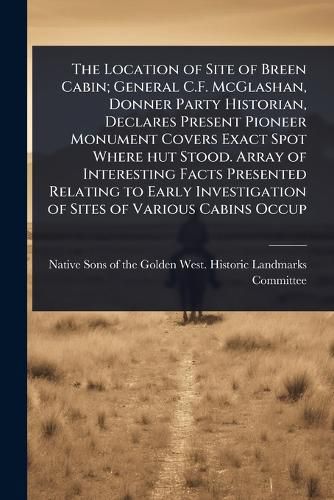 Cover image for The Location of Site of Breen Cabin; General C.F. McGlashan, Donner Party Historian, Declares Present Pioneer Monument Covers Exact Spot Where hut Stood. Array of Interesting Facts Presented Relating to Early Investigation of Sites of Various Cabins Occup