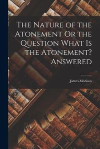 Cover image for The Nature of the Atonement Or the Question What Is the Atonement? Answered