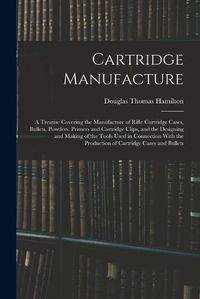 Cover image for Cartridge Manufacture; a Treatise Covering the Manufacture of Rifle Cartridge Cases, Bullets, Powders, Primers and Cartridge Clips, and the Designing and Making of the Tools Used in Connection With the Production of Cartridge Cases and Bullets