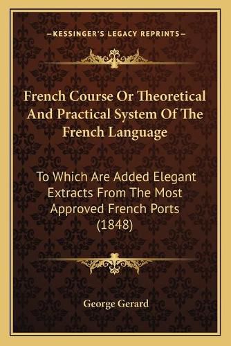 French Course or Theoretical and Practical System of the French Language: To Which Are Added Elegant Extracts from the Most Approved French Ports (1848)