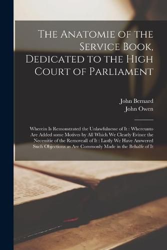 The Anatomie of the Service Book, Dedicated to the High Court of Parliament: Wherein is Remonstrated the Unlawfulnesse of It: Whereunto Are Added Some Motives by All Which We Clearly Evince the Necessitie of the Removeall of It: Lastly We Have...