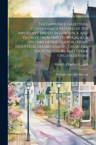 Cover image for The Lawrence Gazetteer, Containing a Record of the Important Events in Lawrence and Vicinity From 1845 to 1894, Also, a History of the Corporations, Industrial Establishment, Churches, Societies, Clubs, and Other Organizations; National, State and Municip