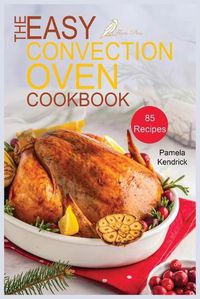 Cover image for The Easy Convection Oven Cookbook: 85 Easy, Quick & Delicious Recipes For Any Convection Oven. Roast, Grill And Bake For Beginners.