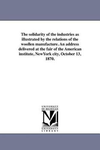 Cover image for The Solidarity of the Industries as Illustrated by the Relations of the Woollen Manufacture. an Address Delivered at the Fair of the American Institute, Newyork City, October 13, 1870.