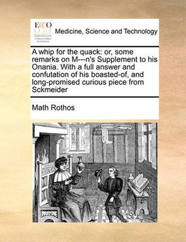 Cover image for A Whip for the Quack: Or, Some Remarks on M---N's Supplement to His Onania. with a Full Answer and Confutation of His Boasted-Of, and Long-Promised Curious Piece from Sckmeider