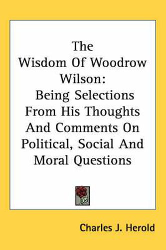 Cover image for The Wisdom of Woodrow Wilson: Being Selections from His Thoughts and Comments on Political, Social and Moral Questions