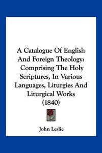 Cover image for A Catalogue of English and Foreign Theology: Comprising the Holy Scriptures, in Various Languages, Liturgies and Liturgical Works (1840)