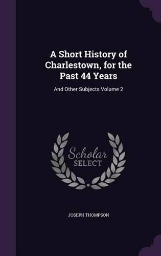 Cover image for A Short History of Charlestown, for the Past 44 Years: And Other Subjects Volume 2