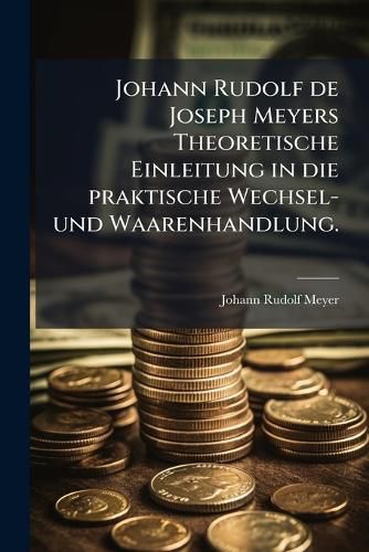 Cover image for Johann Rudolf de Joseph Meyers Theoretische Einleitung in Die Ppraktische Wechsel- Und Waarenhandlung: Worinnen, Durch Historische Beschreibung Der Ursprung, Anfang, Und Fortgang Der Handlung, Sodann Derjenige Der M Nzen, Des Wechsels Und Der...