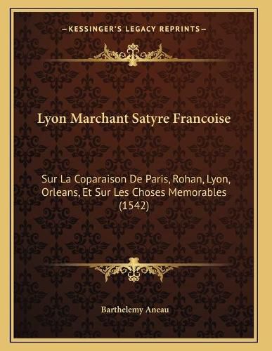 Lyon Marchant Satyre Francoise: Sur La Coparaison de Paris, Rohan, Lyon, Orleans, Et Sur Les Choses Memorables (1542)