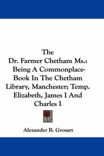 Cover image for The Dr. Farmer Chetham Ms.: Being a Commonplace-Book in the Chetham Library, Manchester; Temp. Elizabeth, James I and Charles I