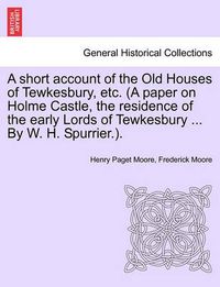 Cover image for A Short Account of the Old Houses of Tewkesbury, Etc. (a Paper on Holme Castle, the Residence of the Early Lords of Tewkesbury ... by W. H. Spurrier.).