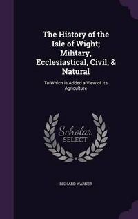 Cover image for The History of the Isle of Wight; Military, Ecclesiastical, Civil, & Natural: To Which Is Added a View of Its Agriculture