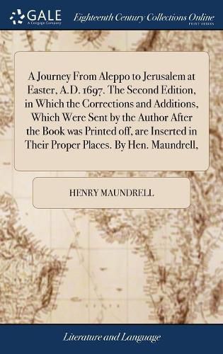 Cover image for A Journey From Aleppo to Jerusalem at Easter, A.D. 1697. The Second Edition, in Which the Corrections and Additions, Which Were Sent by the Author After the Book was Printed off, are Inserted in Their Proper Places. By Hen. Maundrell,