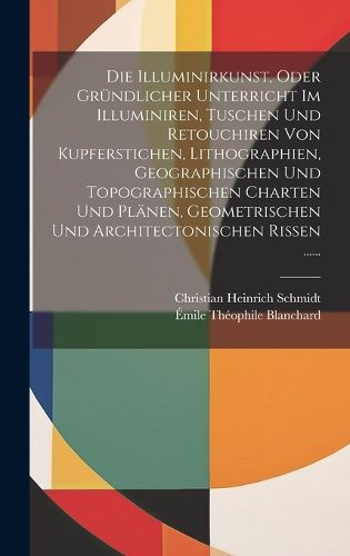 Cover image for Die Illuminirkunst, Oder Gruendlicher Unterricht Im Illuminiren, Tuschen Und Retouchiren Von Kupferstichen, Lithographien, Geographischen Und Topographischen Charten Und Plaenen, Geometrischen Und Architectonischen Rissen ......