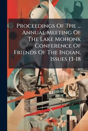 Cover image for Proceedings Of The ... Annual Meeting Of The Lake Mohonk Conference Of Friends Of The Indian, Issues 13-18