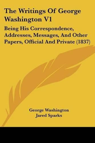 Cover image for The Writings of George Washington V1: Being His Correspondence, Addresses, Messages, and Other Papers, Official and Private (1837)