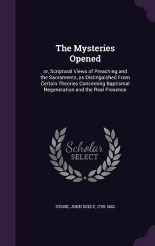 The Mysteries Opened: Or, Scriptural Views of Preaching and the Sacraments, as Distinguished from Certain Theories Concerning Baptismal Regeneration and the Real Presence