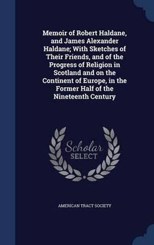 Memoir of Robert Haldane, and James Alexander Haldane; With Sketches of Their Friends, and of the Progress of Religion in Scotland and on the Continent of Europe, in the Former Half of the Nineteenth Century